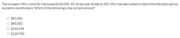 The company Milly works for has issued $110,000, 9%, three-year bonds at 102. Milly has been asked to determine the total cash to
be paid to bondholders. Which of the following is the correct amount?
$81.906
O $80,300
O $142,494
O $139,700
