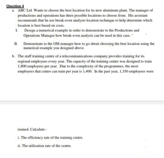 Question 4
a. ABC Ltd. Wants to choose the best location for its new aluminum plant. The manager of
productions and operations has three possible locations to choose from. His assistant
recommends that he use break-even analysis location technique to help determine which
location is best based on costs.
1.
Design a numerical example in order to demonstrate to the Productions and
Operations Manager how break-even analysis can be used in this case.
II.
Demonstrate to the OM manager how to go about choosing the best location using the
numerical example you designed above.
b. The staff training centre of a telecommunications company provides training for its
regional employees every year. The capacity of the training centre was designed to train
1,800 employees per year. Due to the complexity of the programmes, the most
employees that centre can train per year is 1,400. In the past year, 1,350 employees were
trained. Calculate:-
i. The efficiency rate of the training centre.
ii. The utilisation rate of the centre.
