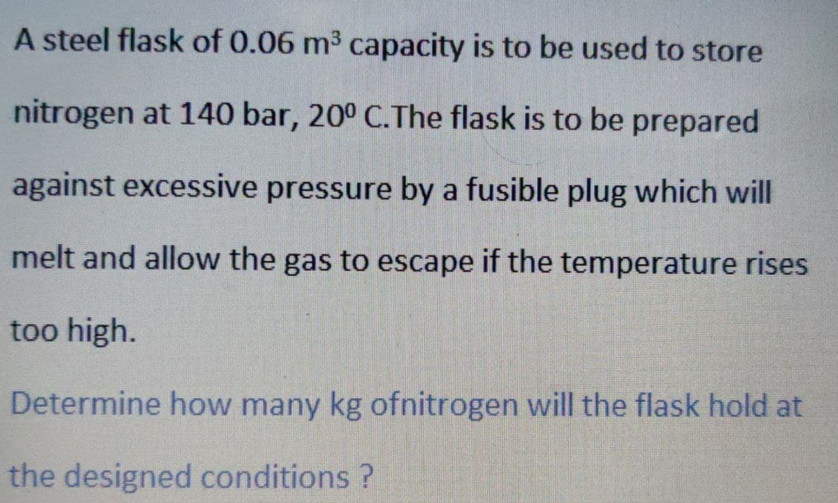 A steel flask of 0.06 m³ capacity is to be used to store
nitrogen at 140 bar, 20° C.The flask is to be prepared
against excessive pressure by a fusible plug which will
melt and allow the gas to escape if the temperature rises
too high.
Determine how many kg ofnitrogen will the flask hold at
the designed conditions ?
