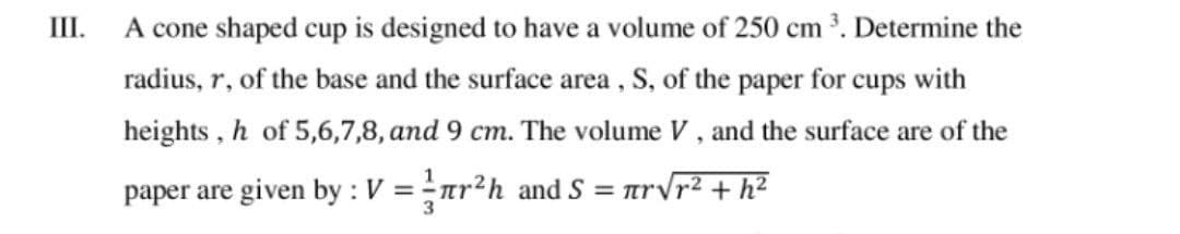 III.
A cone shaped cup is designed to have a volume of 250 cm . Determine the
radius, r, of the base and the surface area, S, of the paper for cups with
heights , h of 5,6,7,8, and 9 cm. The volume V, and the surface are of the
paper are given by : V =ar?h and S = arvr² + h²
