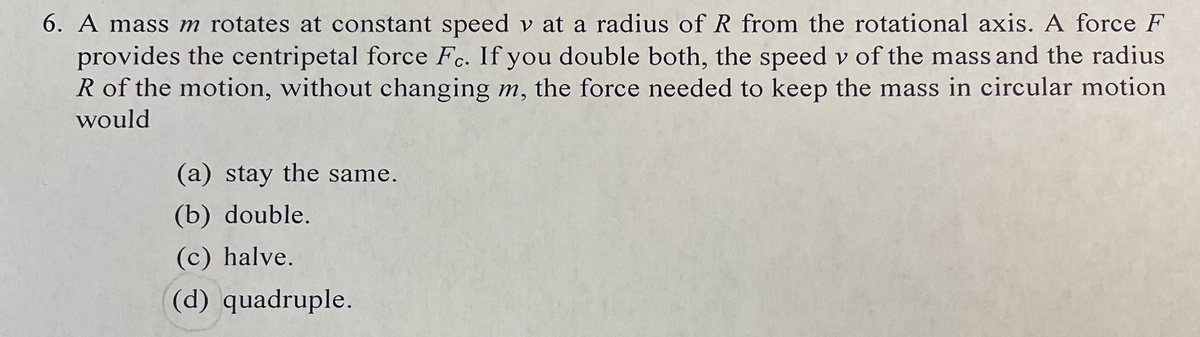6. A mass m rotates at constant speed v at a radius of R from the rotational axis. A force F
provides the centripetal force Fc. If you double both, the speed v of the mass and the radius
R of the motion, without changing m, the force needed to keep the mass in circular motion
C•
would
(a) stay the same.
(b) double.
(c) halve.
(d) quadruple.
