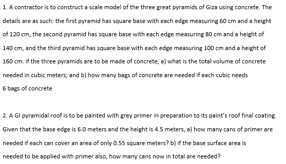 1. A contractor is to construct a scale model of the three great pyramids of Giza using concrete. The
details are as such: the first pyramid has square base with each edge measuring 60 cm and a height
of 120 cm, the second pyramid has square base with each edge measuring 80 cm and a height of
140 cm, and the third pyramid has square base with each edge measuring 100 cm and a height of
160 cm. if the three pyramids are to be made of concrete, a) what is the total volume of concrete
needed in cubic meters; and b) how many bags of concrete are needed if each cubic needs
6 bags of concrete
2. A GI pyramidal roof is to be painted with grey primer in preparation to its paint's roof final coating.
Given that the base edge is 6.0 meters and the height is 4.5 meters, a) how many cans of primer are
needed if each can cover an area of only 0.55 square meters? b) if the base surface area is
needed to be applied with primer also, how many cans now in total are needed?
