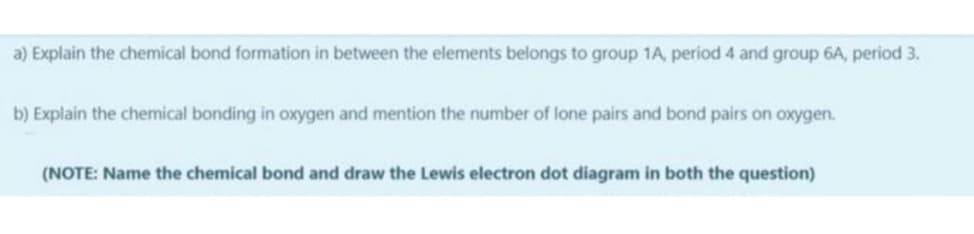 a) Explain the chemical bond formation in between the elements belongs to group 1A, period 4 and group 6A, period 3.
b) Explain the chemical bonding in oxygen and mention the number of lone pairs and bond pairs on oxygen.
(NOTE: Name the chemical bond and draw the Lewis electron dot diagram in both the question)
