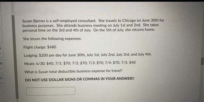 Susan Barnes is a self-employed consultant. She travels to Chicago on June 30th for
business purposes. She attends business meeting on July 1st and 2nd. She takes
personal time on the 3rd and 4th of July. On the 5th of July, she returns home.
She incurs the following expenses:
Flight charge: $480
Lodging: $200 per day for June 30th, July 1st, July 2nd, July 3rd, and July 4th.
Meals: 6/30: $40; 7/1: $70; 7/2: $70; 7/3: $70; 7/4: $70; 7/5: $40
What is Susan total deductible business expense for travel?
21
DO NOT USE DOLLAR SIGNS OR COMMAS IN YOUR ANSWER!
