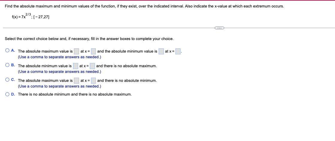 Find the absolute maximum and minimum values of the function, if they exist, over the indicated interval. Also indicate the x-value at which each extremum occurs.
f(x) = 7x2/3
[-27,27]
Select the correct choice below and, if necessary, fill in the answer boxes to complete your choice.
A. The absolute maximum value is at x =
(Use a comma to separate answers as needed.)
OB. The absolute minimum value is at x =
(Use a comma to separate answers as needed.)
OC. The absolute maximum value is at x =
(Use a comma to separate answers as needed.)
O D. There is no absolute minimum and there is no absolute maximum.
and the absolute minimum value is
and there is no absolute maximum.
and there is no absolute minimum.
at x =
O