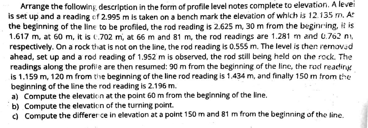 Arrange the following, description in the form of profile level notes complete to elevation. A levei
is set up and a reading of 2.995 m is taken on a bench mark the elevation of which is 12.135 m. At
the beginning of the line to be profiled, the rod reading is 2.625 m, 30 m from the bégining, it is
1.617 m, at 60 m, it is €.702 m, at 66 m and 81 m, the rod readings are 1.281 m and 0.762 ni,
respectively. On a rock that is not on the line, the rod reading is 0.555 m. The level is then removed
ahead, set up and a rod reading of 1.952 m is observed, the rod still being held on the rock. The
readings along the profile are then resumed: 90 m from the beginning.of the line, the rod reading
is 1.159 m, 120 m from the beginning of the line rod reading is 1.434 m, and finally 150 m from the
beginning of the line the rod reading is 2.196 m.
a) Compute the elevation at the point 60 m from the beginning of the line.
b) Compute the elevation of the turning point.
c) Compute the differer ce in elevation at a point 150 m and 81 m from the beginning of the line.
