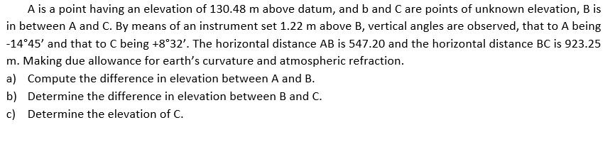A is a point having an elevation of 130.48 m above datum, and b and C are points of unknown elevation, B is
in between A and C. By means of an instrument set 1.22 m above B, vertical angles are observed, that to A being
-14°45' and that to C being +8°32'. The horizontal distance AB is 547.20 and the horizontal distance BC is 923.25
m. Making due allowance for earth's curvature and atmospheric refraction.
a) Compute the difference in elevation between A and B.
b) Determine the difference in elevation between B and C.
c) Determine the elevation of c.
