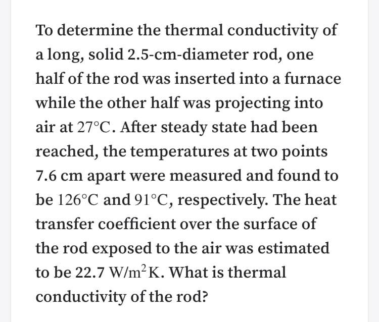 To determine the thermal conductivity of
a long, solid 2.5-cm-diameter rod, one
half of the rod was inserted into a furnace
while the other half was projecting into
air at 27°C. After steady state had been
reached, the temperatures at two points
7.6 cm apart were measured and found to
be 126°C and 91°C, respectively. The heat
transfer coefficient over the surface of
the rod exposed to the air was estimated
to be 22.7 W/m²K. What is thermal
conductivity of the rod?
