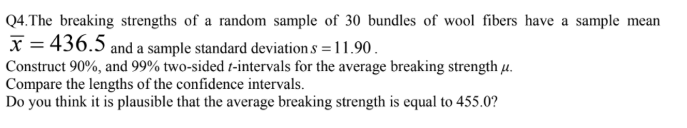 .The breaking strengths of a random sample of 30 bundles of wool fibers have a sample mean
= 436.5 and a sample standard deviation s =11.90.
nstruct 90%, and 99% two-sided t-intervals for the average breaking strength µ.
mnare the lengths of the confidence interyals.
%3D
