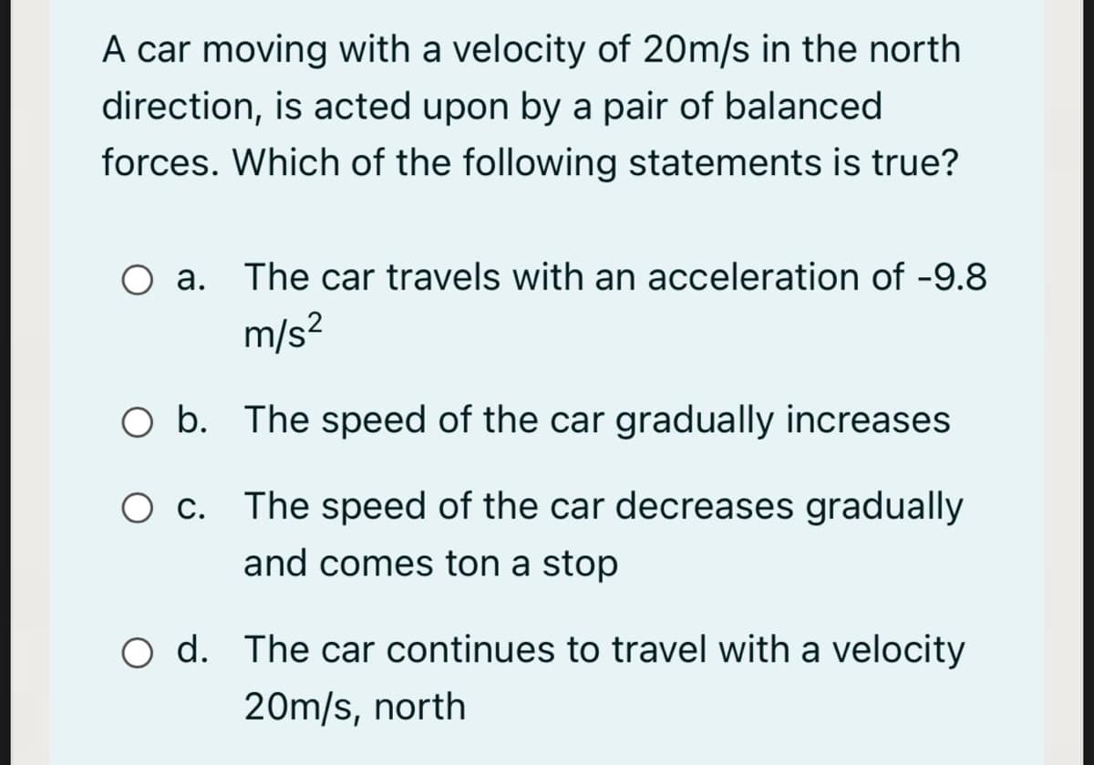 A car moving with a velocity of 20m/s in the north
direction, is acted upon by a pair of balanced
forces. Which of the following statements is true?
a. The car travels with an acceleration of -9.8
m/s?
O b. The speed of the car gradually increases
O c. The speed of the car decreases gradually
and comes ton a stop
O d. The car continues to travel with a velocity
20m/s, north
