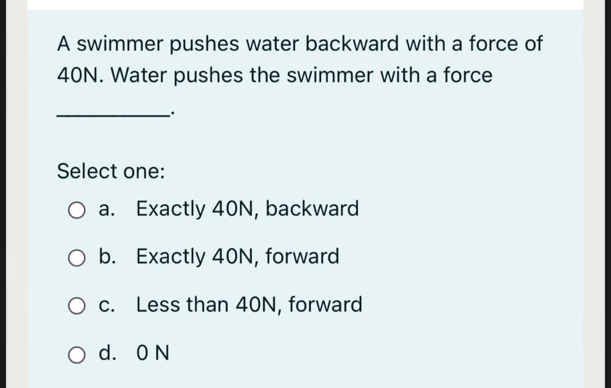 A swimmer pushes water backward with a force of
40N. Water pushes the swimmer with a force
Select one:
O a. Exactly 40N, backward
O b. Exactly 40N, forward
O c. Less than 40N, forward
O d. ON
