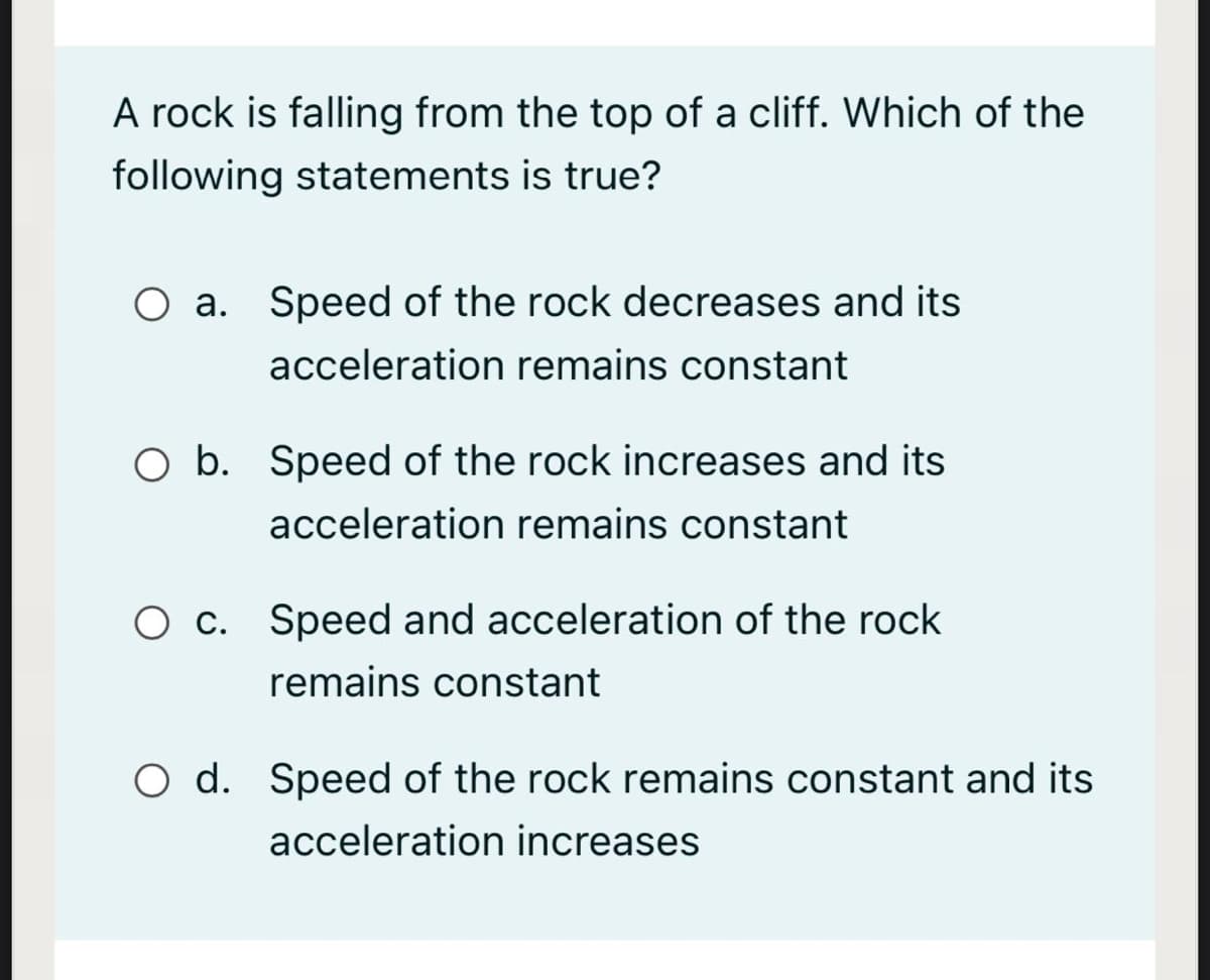 A rock is falling from the top of a cliff. Which of the
following statements is true?
O a. Speed of the rock decreases and its
acceleration remains constant
O b. Speed of the rock increases and its
acceleration remains constant
O c. Speed and acceleration of the rock
remains constant
O d. Speed of the rock remains constant and its
acceleration increases
