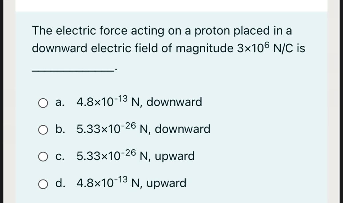 The electric force acting on a proton placed in a
downward electric field of magnitude 3x106 N/C is
O a. 4.8×1o-13 N, downward
Ni
O b. 5.33x10-26 N, downward
O c. 5.33x10-26 N, upward
O d. 4.8×10-13 N, upward
