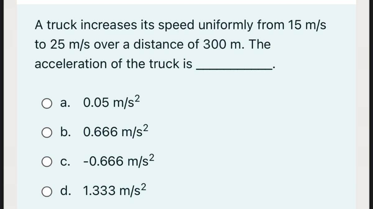 A truck increases its speed uniformly from 15 m/s
to 25 m/s over a distance of 300 m. The
acceleration of the truck is
0.05 m/s?
а.
O b. 0.666 m/s?
O c. -0.666 m/s²
O d. 1.333 m/s?
