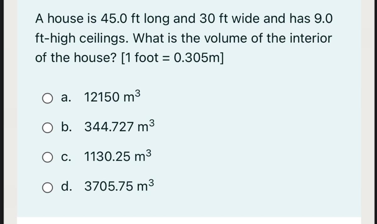 A house is 45.0 ft long and 30 ft wide and has 9.0
ft-high ceilings. What is the volume of the interior
of the house? [1 foot = 0.305m]
O a. 12150 m³
O b. 344.727 m³
O c. 1130.25 m³
O d. 3705.75 m3
