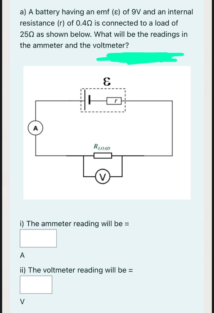 a) A battery having an emf (ɛ) of 9V and an internal
resistance (r) of 0.40 is connected to a load of
250 as shown below. What will be the readings in
the ammeter and the voltmeter?
RLOAD
i) The ammeter reading will be =
%3D
A
ii) The voltmeter reading will be =
V
