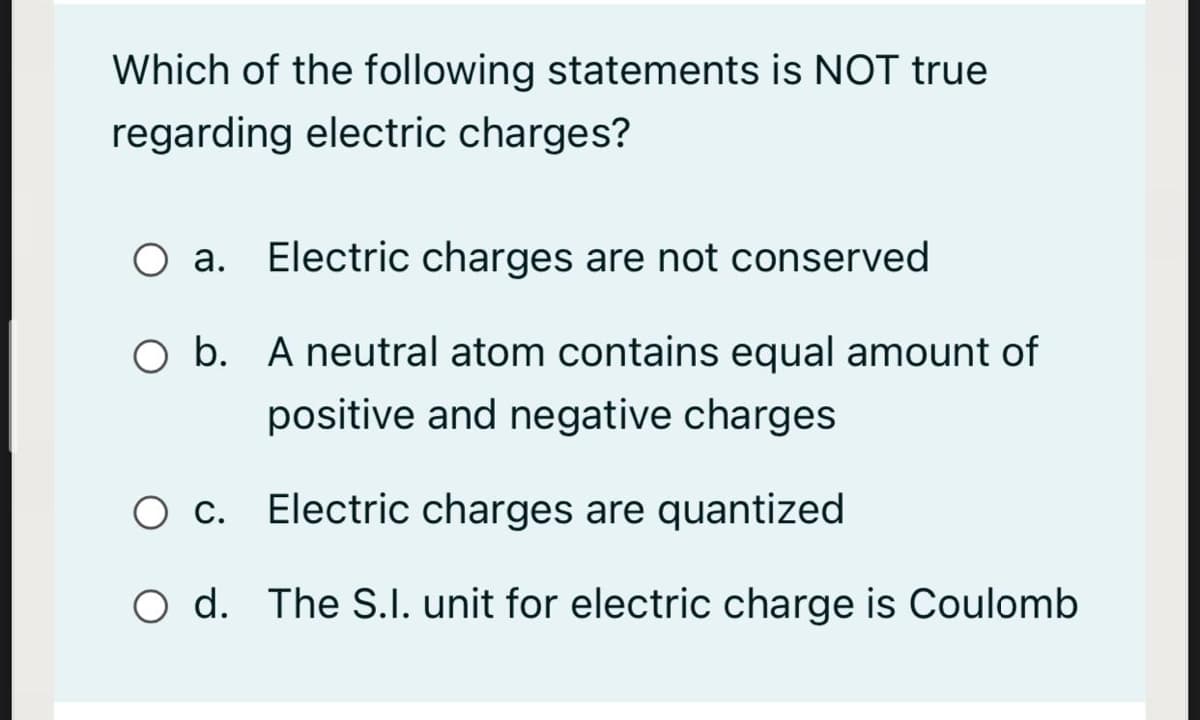 Which of the following statements is NOT true
regarding electric charges?
O a. Electric charges are not conserved
O b. A neutral atom contains equal amount of
positive and negative charges
O c. Electric charges are quantized
O d. The S.I. unit for electric charge is Coulomb
