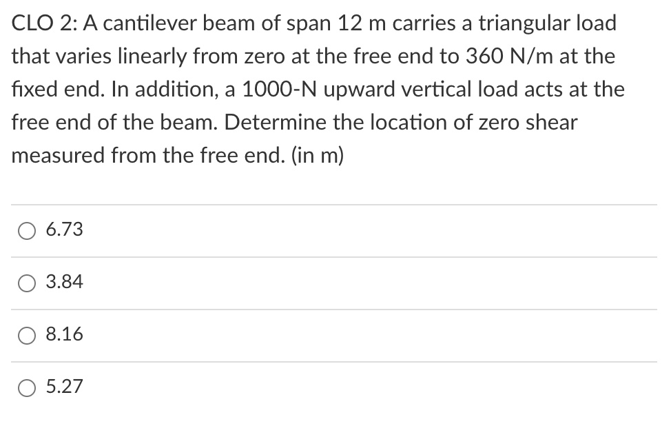 CLO 2: A cantilever beam of span 12 m carries a triangular load
that varies linearly from zero at the free end to 360 N/m at the
fixed end. In addition, a 1000-N upward vertical load acts at the
free end of the beam. Determine the location of zero shear
measured from the free end. (in m)
6.73
3.84
8.16
5.27

