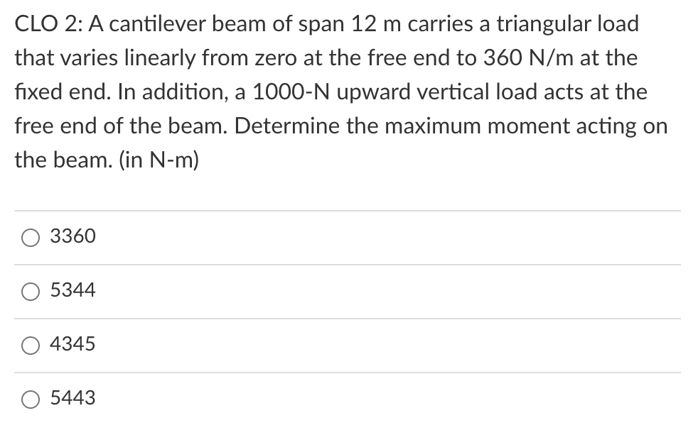 CLO 2: A cantilever beam of span 12 m carries a triangular load
that varies linearly from zero at the free end to 360 N/m at the
fixed end. In addition, a 1000-N upward vertical load acts at the
free end of the beam. Determine the maximum moment acting on
the beam. (in N-m)
3360
5344
4345
O 5443
