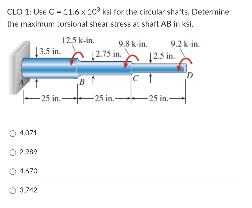 CLO 1: Use G = 11.6 x 103 ksi for the circular shafts. Determine
the maximum torsional shear stress at shaft AB in ksi.
12.5 k-in.
9.8 k-in.
9.2 k-in.
[3.5 in.
|2.75 in.
|2.5 in.
A
-25 in.
-25 in.-
-25 in.–
4.071
2.989
4.670
3.742
