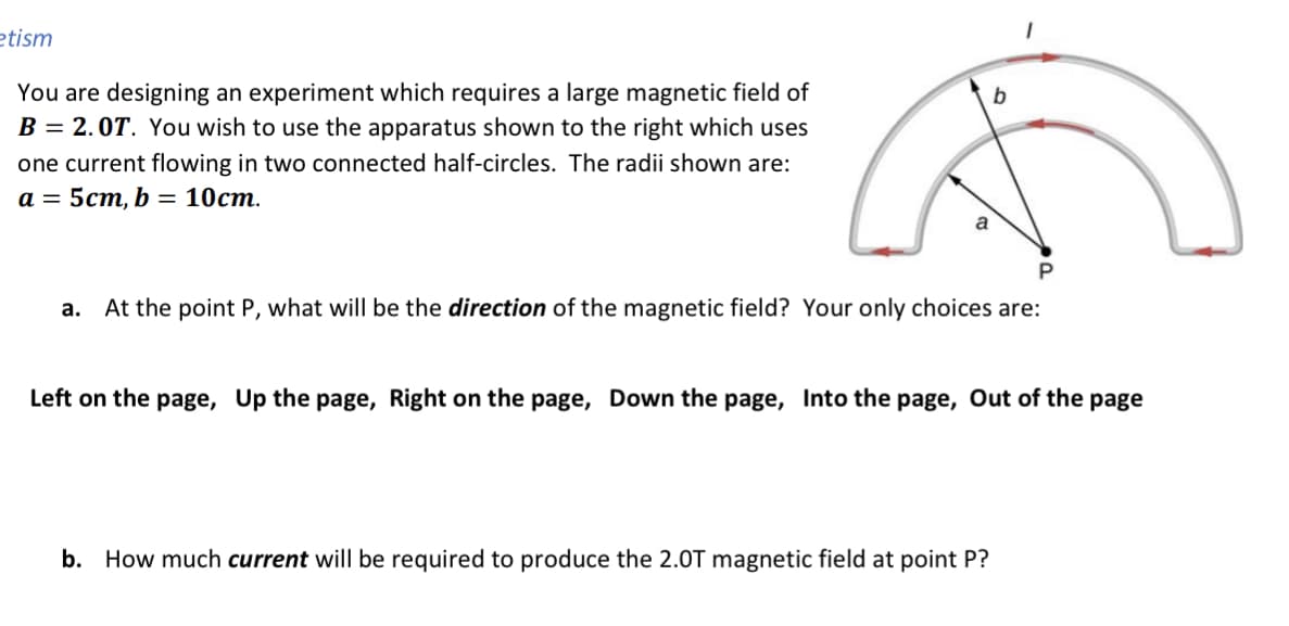 etism
You are designing an experiment which requires a large magnetic field of
B = 2.0T. You wish to use the apparatus shown to the right which uses
one current flowing in two connected half-circles. The radii shown are:
а 3 5ст, b %3D 10ст.
a. At the point P, what will be the direction of the magnetic field? Your only choices are:
Left on the page, Up the page, Right on the page, Down the page, Into the page, Out of the page
b. How much current will be required to produce the 2.0T magnetic field at point P?
