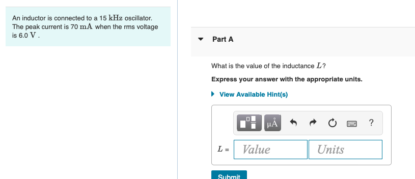 An inductor is connected to a 15 kHz oscillator.
The peak current is 70 mA when the rms voltage
is 6.0 V.
Part A
What is the value of the inductance L?
Express your answer with the appropriate units.
• View Available Hint(s)
HÀ
?
L =
Value
Units
Submit
