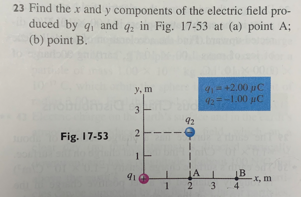 23 Find the x and y components of the electric field pro-
duced by q₁ and q2 in Fig. 17-53 at (a) point A;
(b) point B.
Fig. 17-53
y, m
3
2
1
91
1
92
¡A
2
91 = +2.00 µC
92= -1.00 μC
L
3
disfre
Bx, m
4