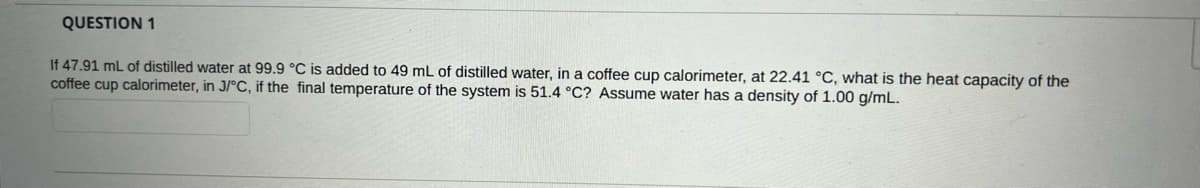 QUESTION 1
If 47.91 mL of distilled water at 99.9 °C is added to 49 mL of distilled water, in a coffee cup calorimeter, at 22.41 °C, what is the heat capacity of the
coffee cup calorimeter, in J/°C, if the final temperature of the system is 51.4 °C? Assume water has a density of 1.00 g/mL.
