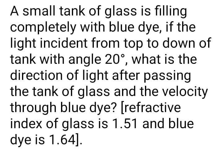 A small tank of glass is filling
completely with blue dye, if the
light incident from top to down of
tank with angle 20°, what is the
direction of light after passing
the tank of glass and the velocity
through blue dye? [refractive
index of glass is 1.51 and blue
dye is 1.64].
