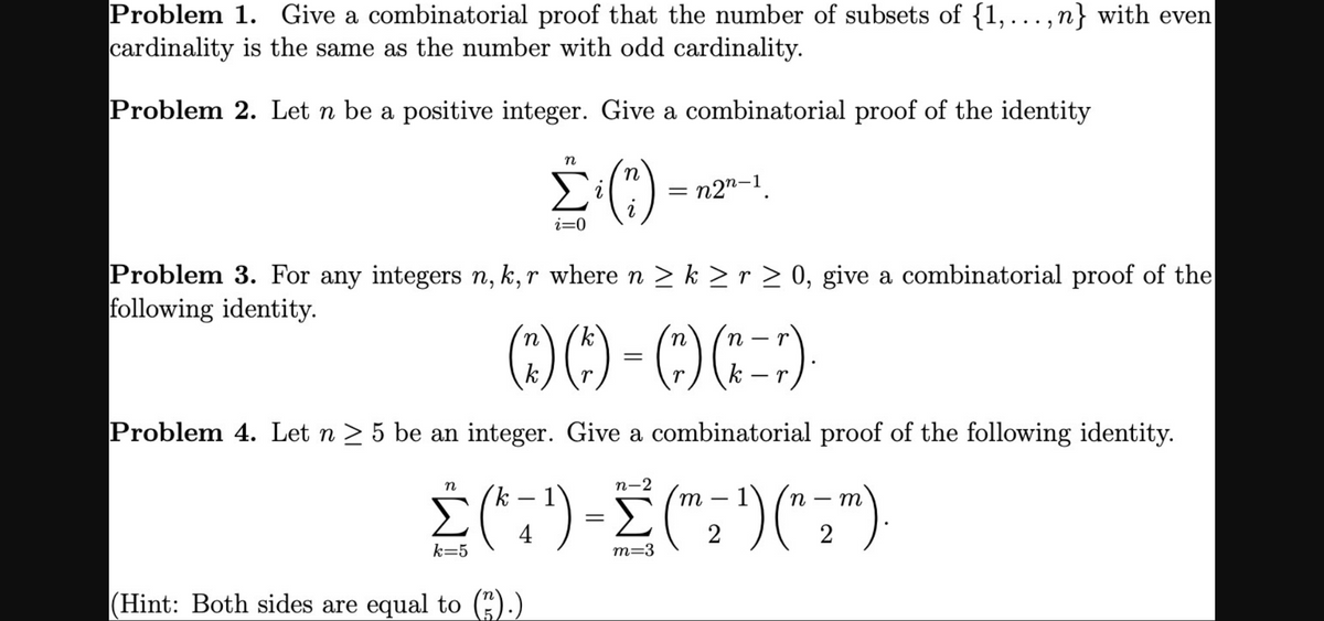 k -
Problem 1. Give a combinatorial proof that the number of subsets of {1,..., n} with even
cardinality is the same as the number with odd cardinality.
Problem 2. Let n be a positive integer. Give a combinatorial proof of the identity
n
= n2"-1
i=0
Problem 3. For any integers n, k, r where n > k > r > 0, give a combinatorial proof of the
following identity.
(-)
k
k
r
Problem 4. Let n > 5 be an integer. Give a combinatorial proof of the following identity.
n-2
Σ)
n
m
1
m
-
4
k=5
m=3
(Hint: Both sides are equal to (").)
