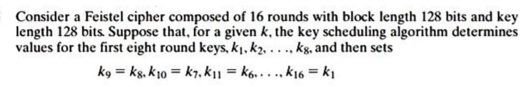 Consider a Feistel cipher composed of 16 rounds with block length 128 bits and key
length 128 bits. Suppose that, for a given k, the key scheduling algorithm determines
values for the first eight round keys, k₁, k₂, ..., kg, and then sets
kg = kg, k10= k1, k11=k6,..., k16 = k₁