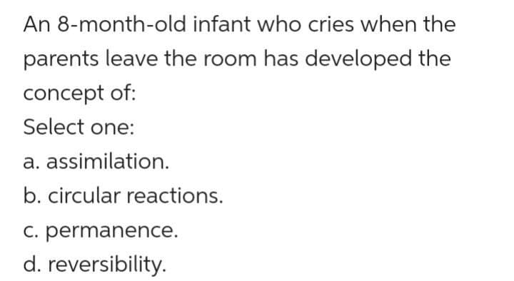 An 8-month-old infant who cries when the
parents leave the room has developed the
concept of:
Select one:
a. assimilation.
b. circular reactions.
C. permanence.
d. reversibility.
