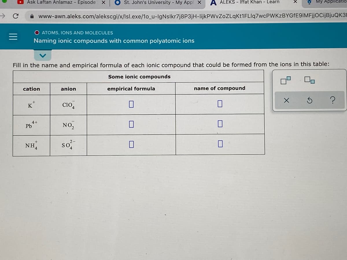 Ask Laftan Anlamaz - Episode
O St. John's University - My Appl X
A ALEKS - Iffat Khan - Learn
O Mỹ Applicatio
->
A www-awn.aleks.com/alekscgi/x/Isl.exe/1o_u-IgNslkr7j8P3jH-lijkPWvZOZLqKt1FLIq7wcPWKzBYGfE9IMFjjocijBjuQK3I
O ATOMS, IONS AND MOLECULES
Naming ionic compounds with common polyatomic ions
Fill in the name and empirical formula of each ionic compound that could be formed from the ions in this table:
Some ionic compounds
cation
anion
empirical formula
name of compound
K
Clo,
4+
Pb
NO,
so
2-
NH,
