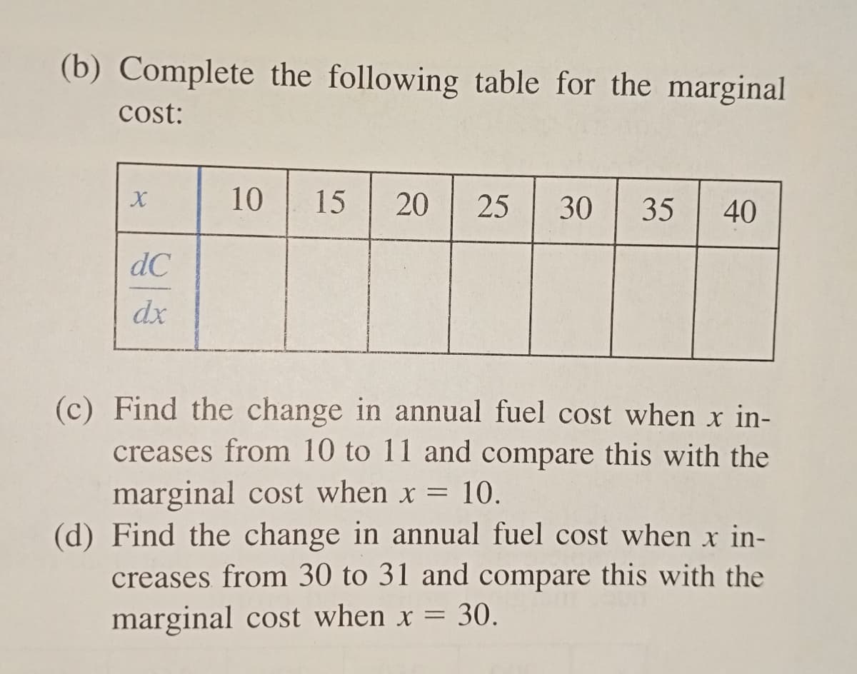 (b) Complete the following table for the marginal
cost:
X
dC
dx
10 15 20 25 30 35 40
(c) Find the change in annual fuel cost when x in-
creases from 10 to 11 and compare this with the
marginal cost when x = 10.
(d) Find the change in annual fuel cost when x in-
creases from 30 to 31 and compare this with the
marginal cost when x = 30.