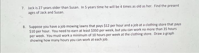 7. Jack is 27 years older than Susan. In 5 years time he will be 4 times as old as her. Find the present
ages of Jack and Susan.
8. Suppose you have a job mowing lawns that pays $12 per hour and a job at a clothing store that pays
$10 per hour. You need to earn at least $350 per week, but you can work no more than 35 hours
per week. You must work a minimum of 10 hours per week at the clothing store. Draw a graph
showing how many hours you can work at each job.
