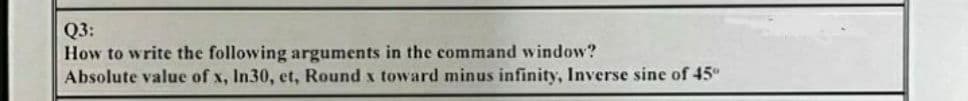 Q3:
How to write the following arguments in the command window?
Absolute value of x, In30, et, Round x toward minus infinity, Inverse sine of 45"
