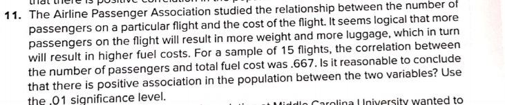 11. The Airline Passenger Association studied the relationship between the number of
passengers on a particular flight and the cost of the flight. It seems logical that more
passengers on the flight will result in more weight and more luggage, which in turn
will result in higher fuel costs. For a sample of 15 flights, the correlation between
the number of passengers and total fuel cost was .667. Is it reasonable to conclude
that there is positive association in the population between the two variables? Use
the ,01 significance level.
dlo Carolina | Iniversity wanted to
