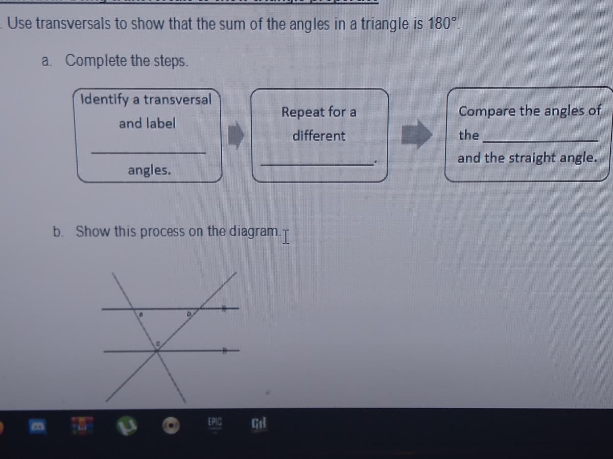 Use transversals to show that the sum of the angles in a triangle is 180°.
a. Complete the steps.
Identify a transversal
Repeat for a
Compare the angles of
and label
different
the
and the straight angle.
angles.
b. Show this process on the diagram.T
EPIC
