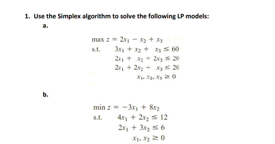 1. Use the Simplex algorithm to solve the following LP models:
а.
max z = 2x, – x2 + x3
s.t.
3x1 + x2 + xz < 60
2x1 + x2 + 2x3 < 20
2x1 + 2x2 + x3 < 20
X1, X2, Xz 2 0
b.
min z = -3xi + 8x2
4x1 + 2x2 < 12
2x1 + 3x2 < 6
s.t.
X1, X2 2 0)
