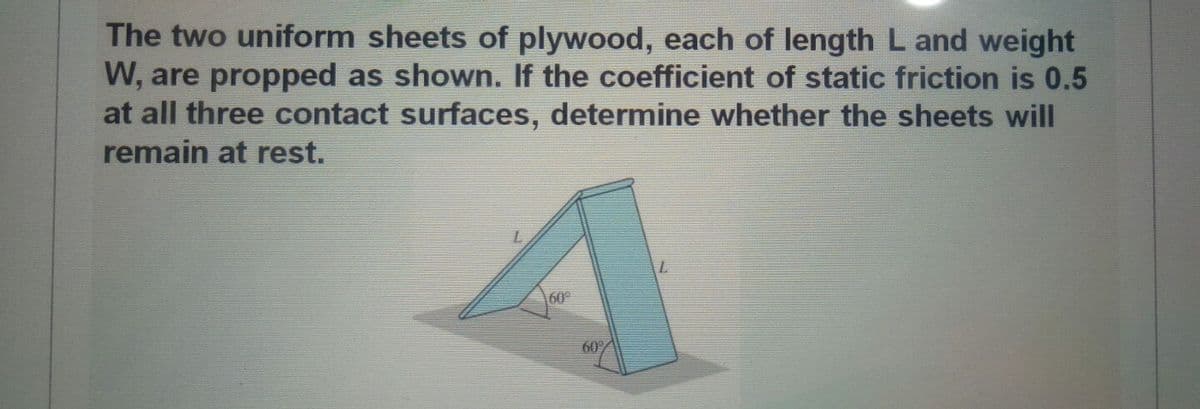 The two uniform sheets of plywood, each of length L and weight
W, are propped as shown. If the coefficient of static friction is 0.5
at all three contact surfaces, determine whether the sheets will
remain at rest.
60
60%
