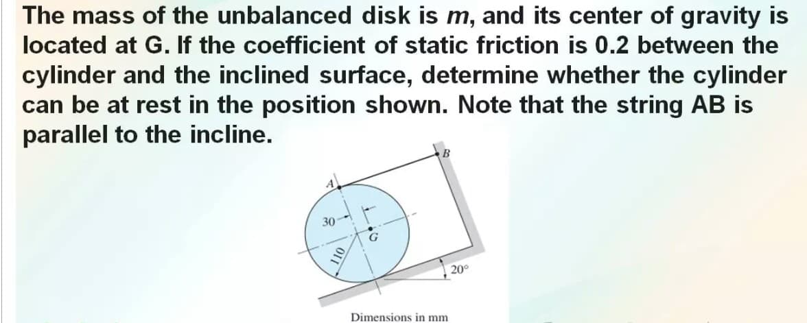 The mass of the unbalanced disk is m, and its center of gravity is
located at G. If the coefficient of static friction is 0.2 between the
cylinder and the inclined surface, determine whether the cylinder
can be at rest in the position shown. Note that the string AB is
parallel to the incline.
30
20°
Dimensions in mm
