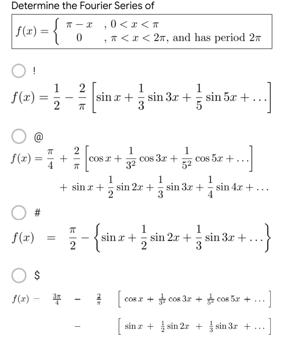 Determine the Fourier Series of
π - x
0<x<T
7
=
0
, π < x < 2π, and has period 2
O!
1
2
1
f(x) = sina+sin 3r + sin 5a
3x 5x +
2
ㅠ
@
1
1
f(x)= +
4
2²2 [cos ar + √2 cos 3x + 2 cos 5x +...]
x
3²
52
1
1
1
+ sin x + + sin 2x + sin 3x + sin 4x +
...
2
3
4
π
1
1
f(x)
sin x +
sin 2x + sin 3x +
2
2
3
O $
f(x) = 3 -
-
cos x + 3 cos 3x + cos 5x +
sin x + sin 2x + sin 3x +
#
=
-
cal
-}
]
]