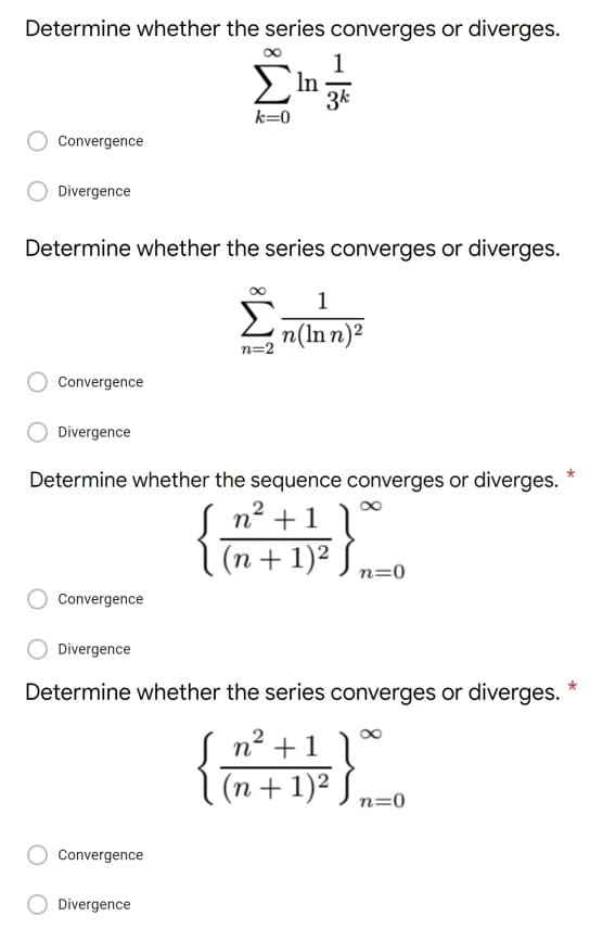 Determine whether the series converges or diverges.
1
ΣIn 3k
k=0
Convergence
Divergence
Determine whether the series converges or diverges.
1
Σ
n(Inn)²
n=2
Convergence
Divergence
Determine whether the sequence converges or diverges.
n² + 1
(n + 1)²)
n=0
Convergence
Divergence
*
Determine whether the series converges or diverges.
n² +1
]
(n + 1)²
n=0
Convergence
Divergence