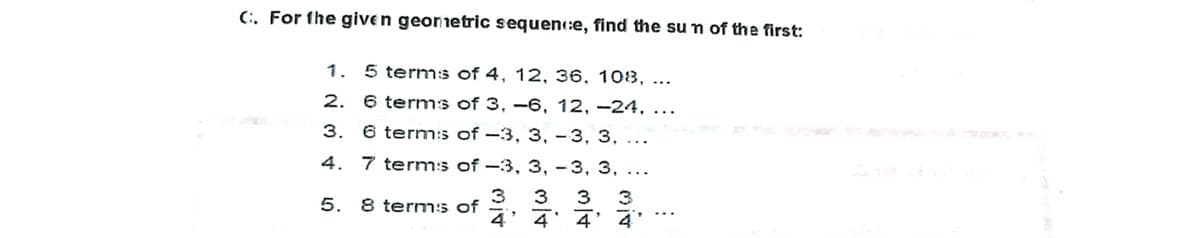 (. For the given georietric sequen:e, find the sun of the first:
1. 5 terms of 4, 12, 36, 103, ...
2.
6 terms of 3, –6, 12, -24, ...
3. 6 term:s of –3, 3, -3, 3,
|
4.
7 term:s of -3, 3, - 3, 3,
5.
8 term:s of
3
3 3
3
4
4' 4' 4
