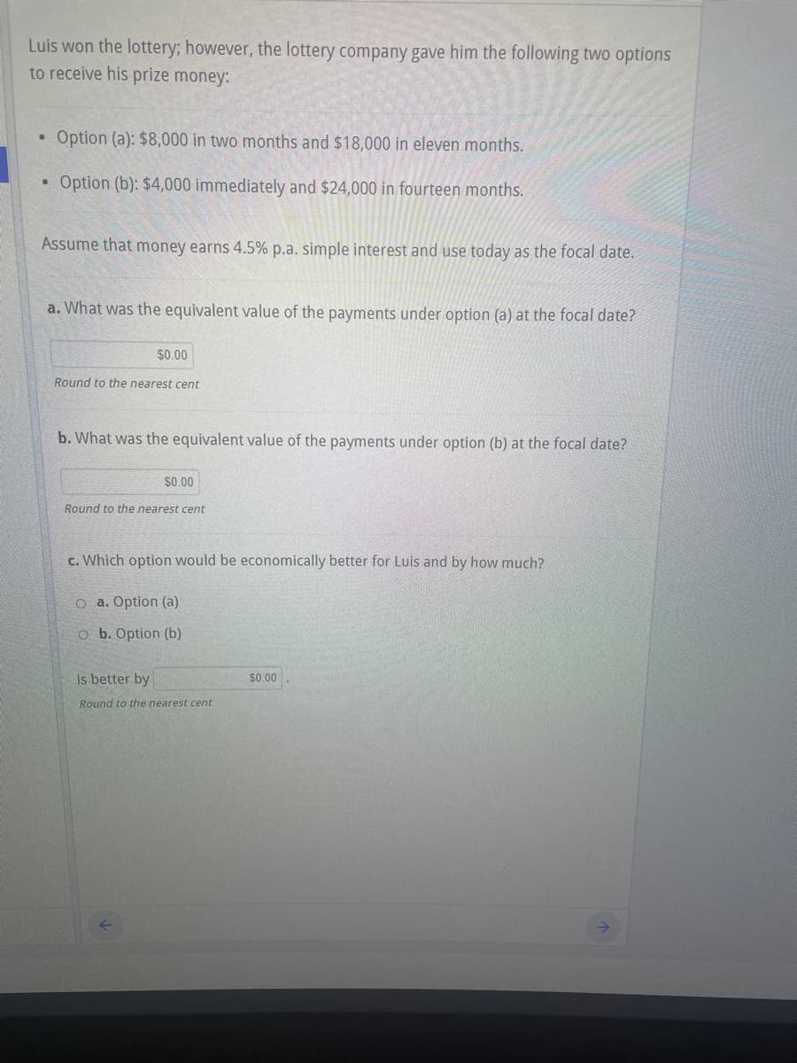 Luis won the lottery; however, the lottery company gave him the following two options
to receive his prize money:
Option (a): $8,000 in two months and $18,000 in eleven months.
Option (b): $4,000 immediately and $24,000 in fourteen months.
Assume that money earns 4.5% p.a. simple interest and use today as the focal date.
a. What was the equivalent value of the payments under option (a) at the focal date?
$0.00
Round to the nearest cent
b. What was the equivalent value of the payments under option (b) at the focal date?
$0.00
Round to the nearest cent
c. Which option would be economically better for Luis and by how much?
O a. Option (a)
o b. Option (b)
is better by
$0.00
Round to the nearest cent
