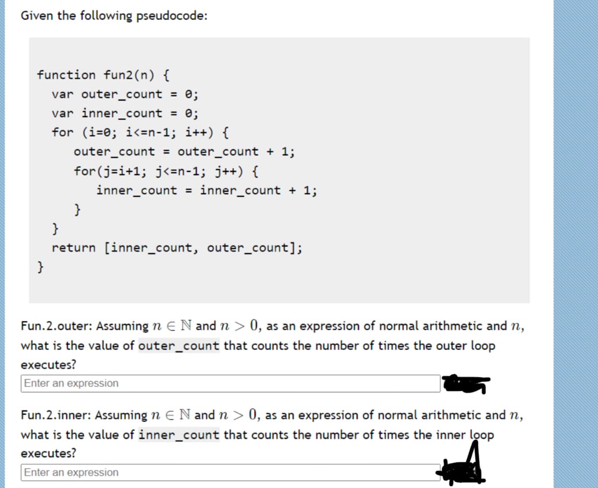 Given the following pseudocode:
function fun2(n) {
var outer_count = 0;
var inner_count
%3D
for (i=0; i<=n-1; i++) {
outer_count
outer_count + 1;
%3D
for (j-i+1; j<=n-1; j++) {
inner_count
= inner_count + 1;
}
return [inner_count, outer_count];
}
Fun.2.outer: Assuming n E N and n > 0, as an expression of normal arithmetic and n,
what is the value of outer_count that counts the number of times the outer loop
executes?
Enter an expression
Fun.2.inner: Assuming n E N and n > 0, as an expression of normal arithmetic and n,
what is the value of inner_count that counts the number of times the inner loop
executes?
Enter an expression
