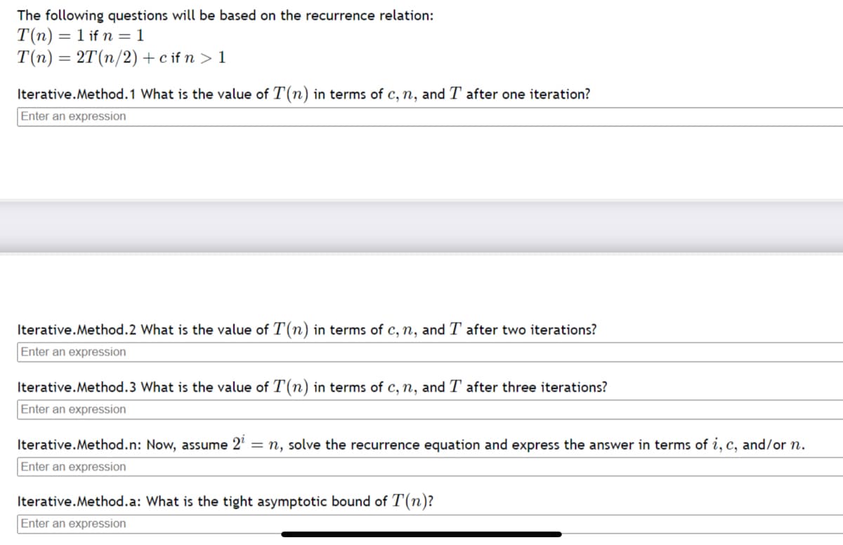 The following questions will be based on the recurrence relation:
T(n) = 1 if n = 1
T(n) = 2T(n/2)+c if n > 1
Iterative.Method.1 What is the value of T(n) in terms of c, n, and T after one iteration?
Enter an expression
Iterative.Method.2 What is the value of T(n) in terms of c, n, and T after two iterations?
Enter an expression
Iterative.Method.3 What is the value of T(n) in terms of c, n, and T after three iterations?
Enter an expression
Iterative.Method.n: Now, assume 2' = n, solve the recurrence equation and express the answer in terms of i, c, and/or n.
Enter an expression
Iterative.Method.a: What is the tight asymptotic bound of T(n)?
Enter an expression
