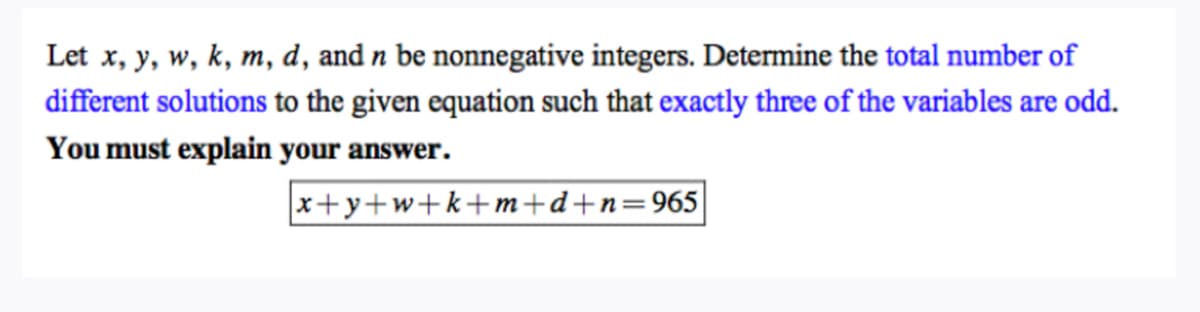 Let x, y, w, k, m, d, and n be nonnegative integers. Determine the total number of
different solutions to the given equation such that exactly three of the variables are odd.
You must explain your answer.
x+y+w+k+m+d+n=965