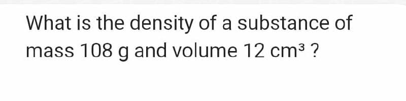 What is the density of a substance of
mass 108 g and volume 12 cm3 ?
