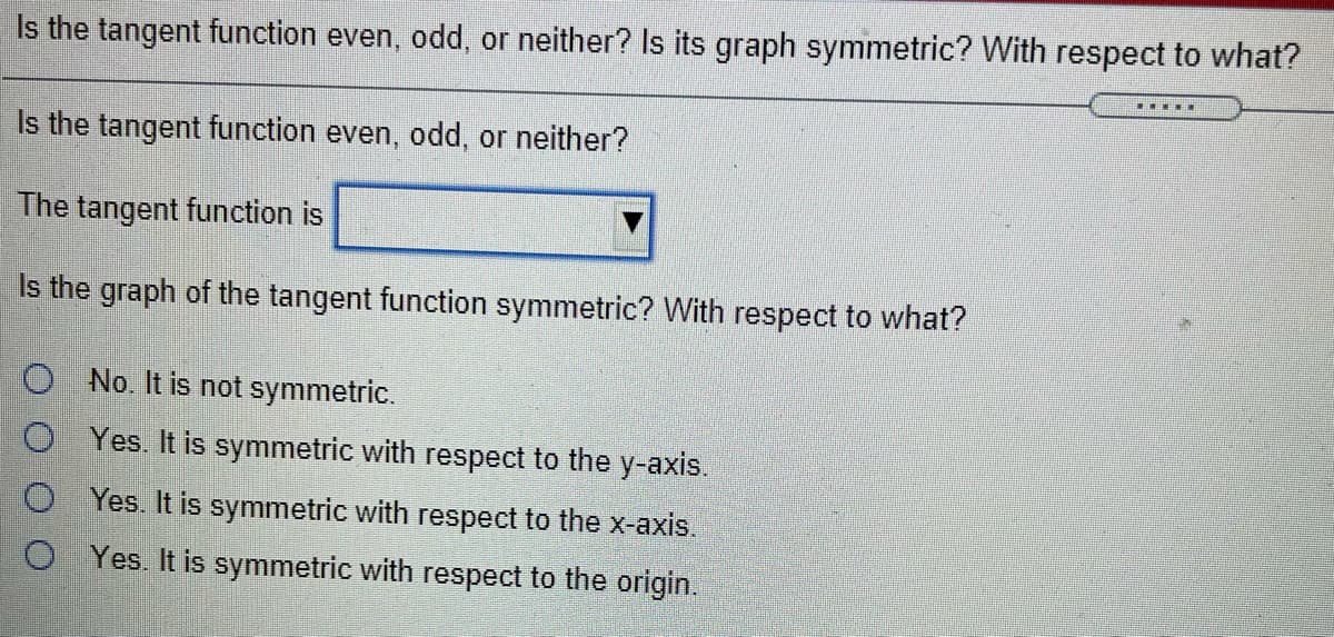 Is the tangent function even, odd, or neither? Is its graph symmetric? With respect to what?
Is the tangent function even, odd, or neither?
The tangent function is
Is the graph of the tangent function symmetric? With respect to what?
O No. It is not symmetric.
O Yes. It is symmetric with respect to the y-axis.
O Yes. It is symmetric with respect to the x-axis.
O Yes. It is symmetric with respect to the origin.
